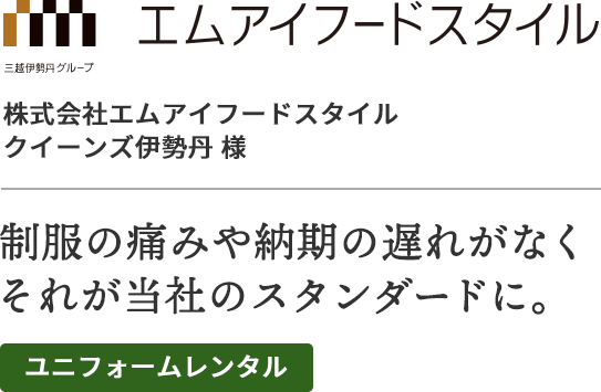 株式会社エムアイフードスタイル・クイーンズ伊勢丹様
制服の痛みや納期の遅れがなく、それが当社のスタンダードに。
ユニフォームレンタル