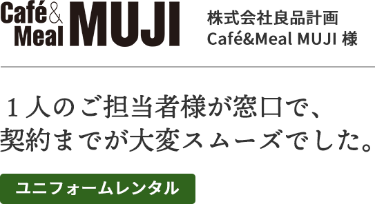 株式会社良品計画、Cafe&Meal MUJI様
１人の担当様が窓口で、契約までが大変スムーズでした。
ユニフォームレンタル